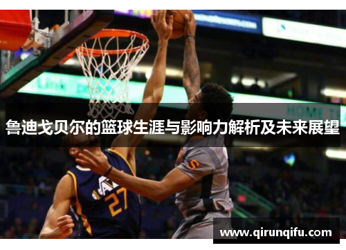 鲁迪戈贝尔的篮球生涯与影响力解析及未来展望