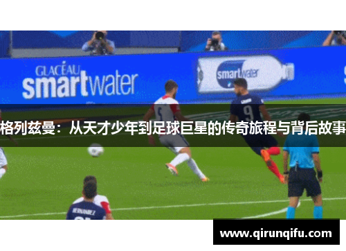 格列兹曼：从天才少年到足球巨星的传奇旅程与背后故事