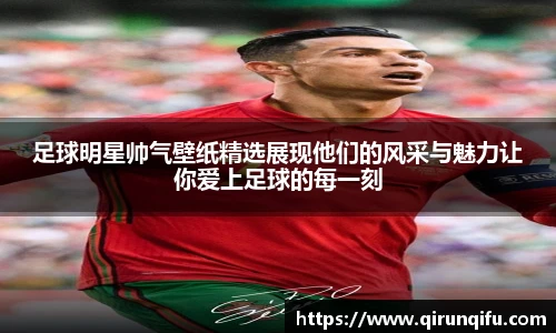 足球明星帅气壁纸精选展现他们的风采与魅力让你爱上足球的每一刻